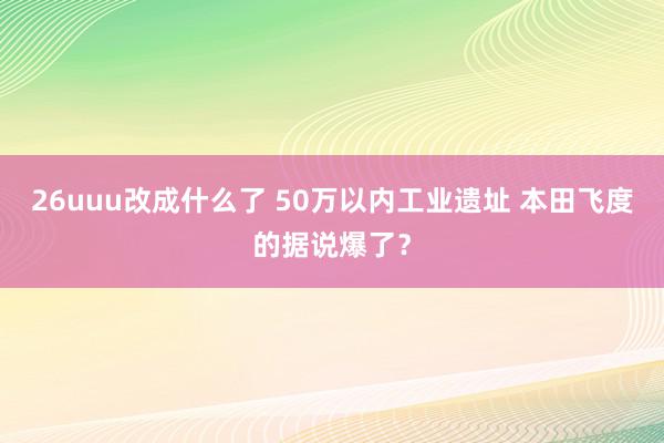 26uuu改成什么了 50万以内工业遗址 本田飞度的据说爆了？