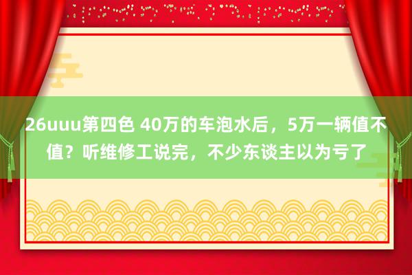 26uuu第四色 40万的车泡水后，5万一辆值不值？听维修工说完，不少东谈主以为亏了