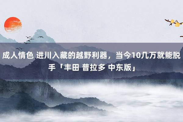 成人情色 进川入藏的越野利器，当今10几万就能脱手「丰田 普拉多 中东版」