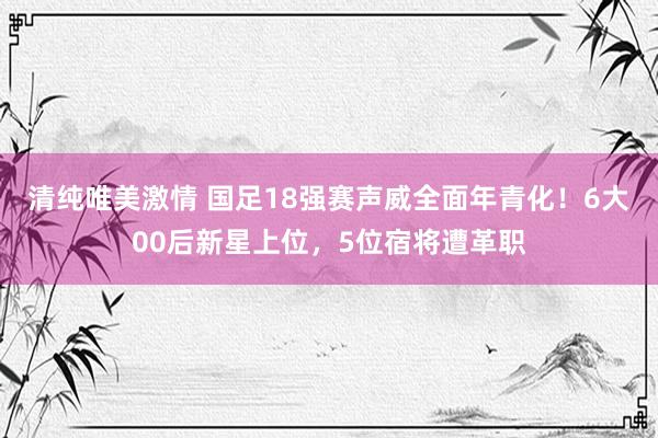 清纯唯美激情 国足18强赛声威全面年青化！6大00后新星上位，5位宿将遭革职