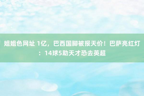 姐姐色网址 1亿，巴西国脚被报天价！巴萨亮红灯：14球5助天才恐去英超