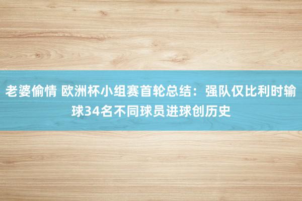 老婆偷情 欧洲杯小组赛首轮总结：强队仅比利时输球34名不同球员进球创历史