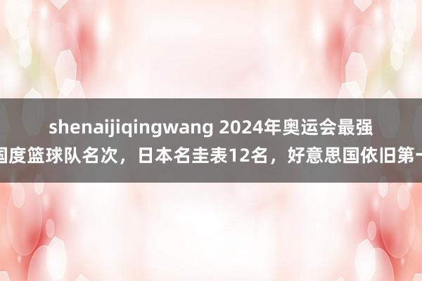 shenaijiqingwang 2024年奥运会最强国度篮球队名次，日本名圭表12名，好意思国依旧第一