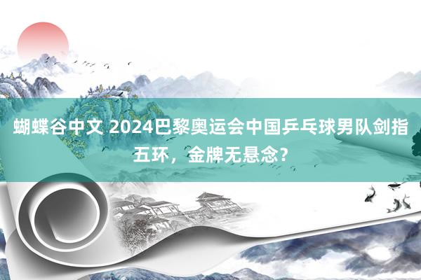 蝴蝶谷中文 2024巴黎奥运会中国乒乓球男队剑指五环，金牌无悬念？