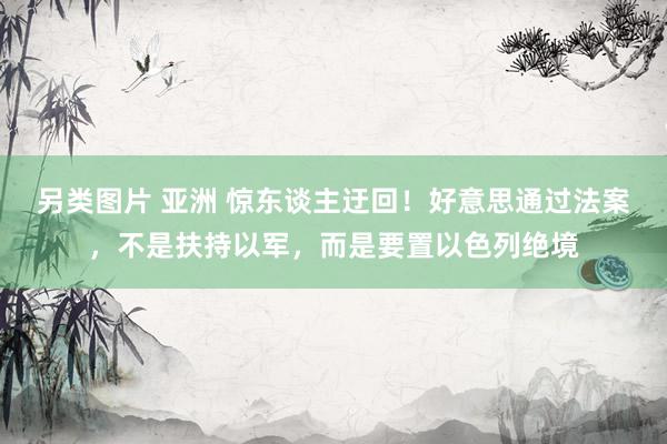 另类图片 亚洲 惊东谈主迂回！好意思通过法案，不是扶持以军，而是要置以色列绝境