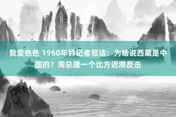 我爱色色 1960年钤记者驳诘：为啥说西藏是中国的？周总理一个比方迟滞反击