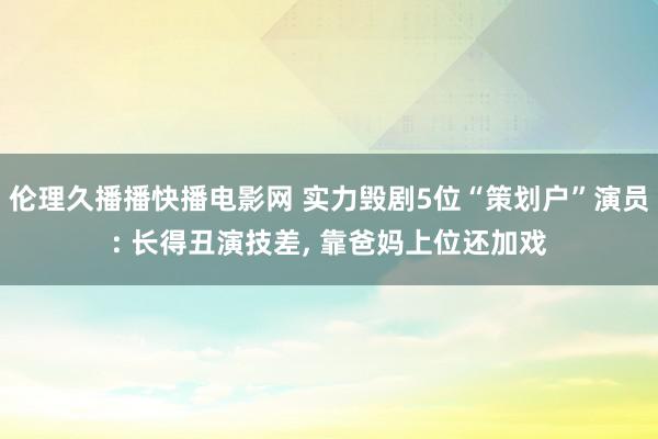 伦理久播播快播电影网 实力毁剧5位“策划户”演员: 长得丑演技差, 靠爸妈上位还加戏