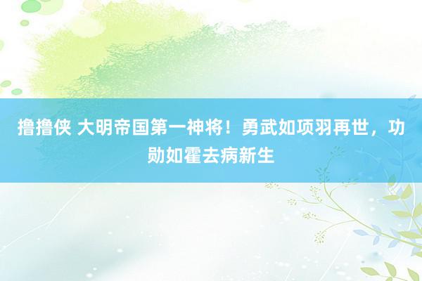 撸撸侠 大明帝国第一神将！勇武如项羽再世，功勋如霍去病新生