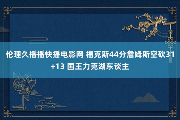 伦理久播播快播电影网 福克斯44分詹姆斯空砍31+13 国王力克湖东谈主