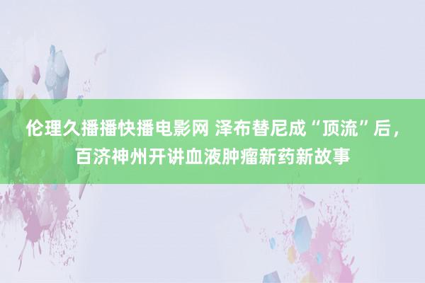 伦理久播播快播电影网 泽布替尼成“顶流”后，百济神州开讲血液肿瘤新药新故事