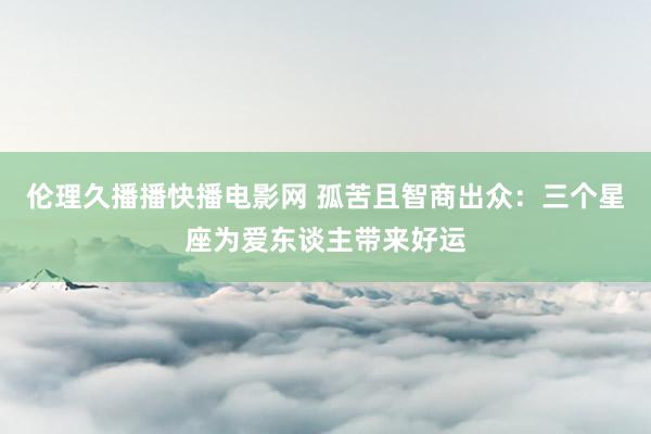 伦理久播播快播电影网 孤苦且智商出众：三个星座为爱东谈主带来好运