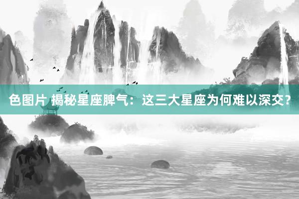 色图片 揭秘星座脾气：这三大星座为何难以深交？