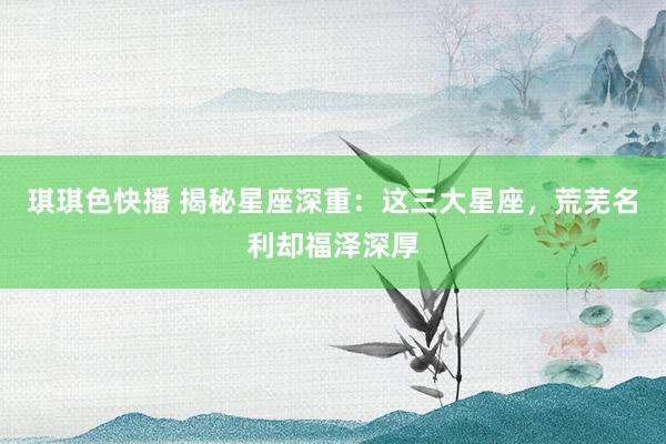 琪琪色快播 揭秘星座深重：这三大星座，荒芜名利却福泽深厚