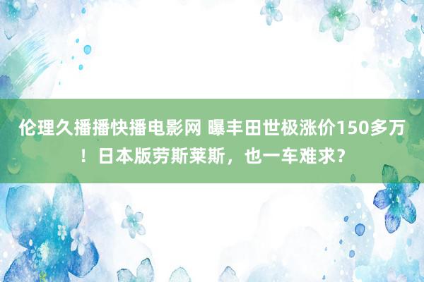 伦理久播播快播电影网 曝丰田世极涨价150多万！日本版劳斯莱斯，也一车难求？