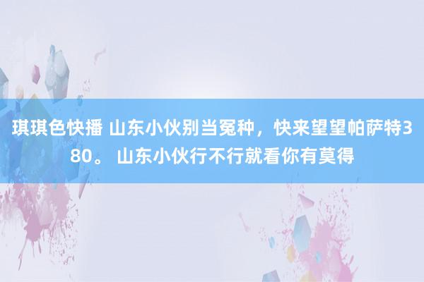 琪琪色快播 山东小伙别当冤种，快来望望帕萨特380。 山东小伙行不行就看你有莫得