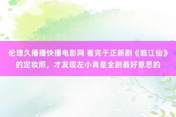 伦理久播播快播电影网 看完于正新剧《临江仙》的定妆照，才发现左小青是全剧最好意思的