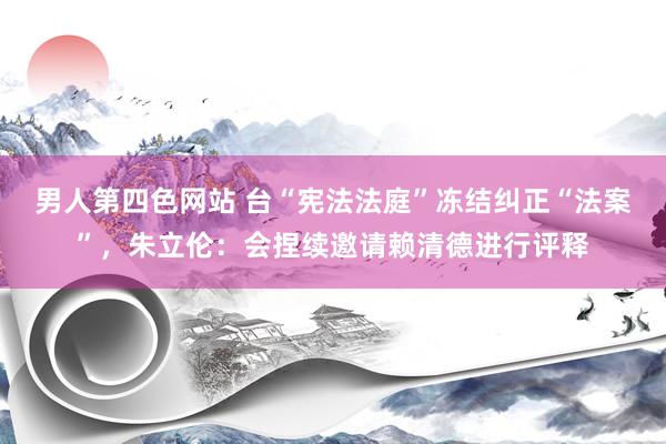 男人第四色网站 台“宪法法庭”冻结纠正“法案”，朱立伦：会捏续邀请赖清德进行评释