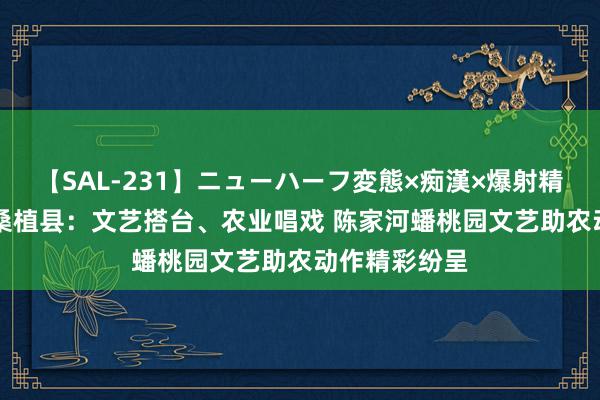 【SAL-231】ニューハーフ変態×痴漢×爆射精SEX 张家界桑植县：文艺搭台、农业唱戏 陈家河蟠桃园文艺助农动作精彩纷呈