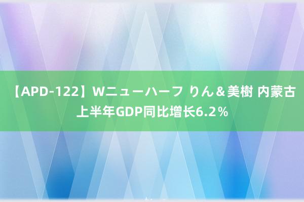 【APD-122】Wニューハーフ りん＆美樹 内蒙古上半年GDP同比增长6.2％