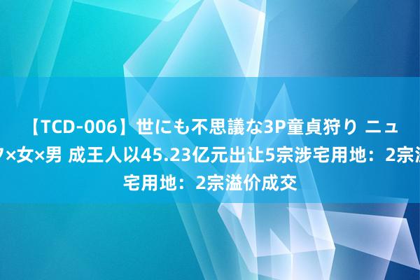 【TCD-006】世にも不思議な3P童貞狩り ニューハーフ×女×男 成王人以45.23亿元出让5宗涉宅用地：2宗溢价成交