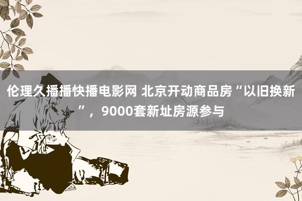 伦理久播播快播电影网 北京开动商品房“以旧换新”，9000套新址房源参与