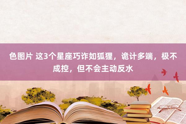 色图片 这3个星座巧诈如狐狸，诡计多端，极不成控，但不会主动反水