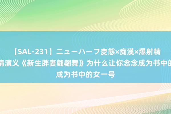 【SAL-231】ニューハーフ変態×痴漢×爆射精SEX 言情演义《新生胖妻翩翩舞》为什么让你念念成为书中的女一号