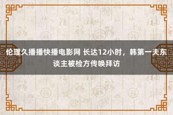 伦理久播播快播电影网 长达12小时，韩第一夫东谈主被检方传唤拜访