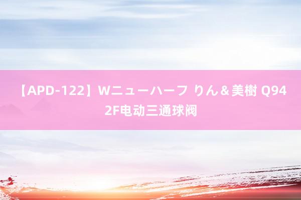 【APD-122】Wニューハーフ りん＆美樹 Q942F电动三通球阀