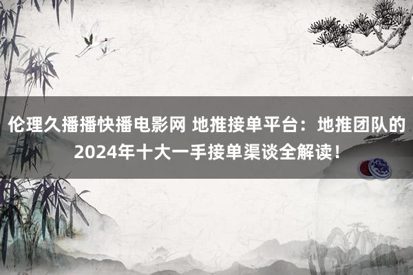 伦理久播播快播电影网 地推接单平台：地推团队的2024年十大一手接单渠谈全解读！