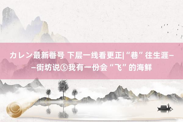 カレン最新番号 下层一线看更正|“巷”往生涯——街坊说⑤我有一份会“飞”的海鲜