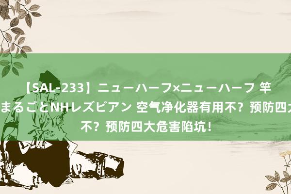 【SAL-233】ニューハーフ×ニューハーフ 竿有り同性愛まるごとNHレズビアン 空气净化器有用不？预防四大危害陷坑！