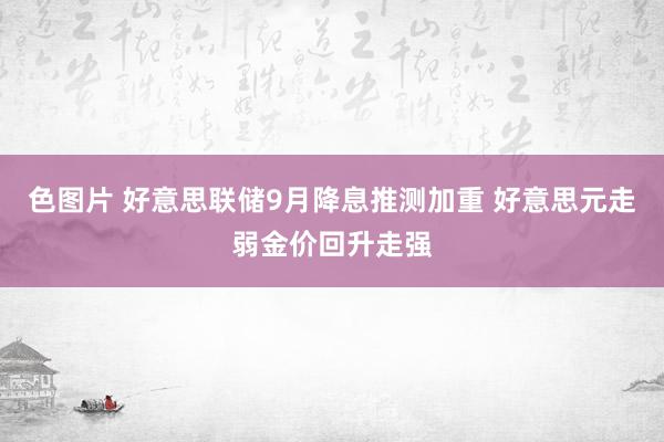 色图片 好意思联储9月降息推测加重 好意思元走弱金价回升走强