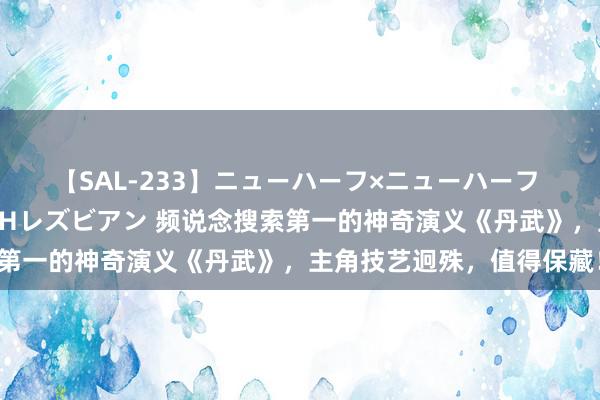 【SAL-233】ニューハーフ×ニューハーフ 竿有り同性愛まるごとNHレズビアン 频说念搜索第一的神奇演义《丹武》，主角技艺迥殊，值得保藏！