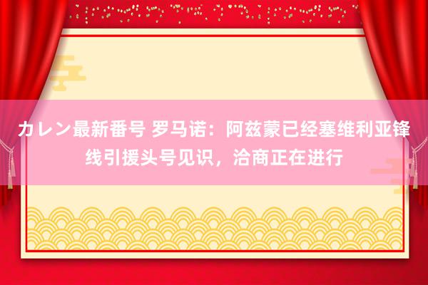 カレン最新番号 罗马诺：阿兹蒙已经塞维利亚锋线引援头号见识，洽商正在进行