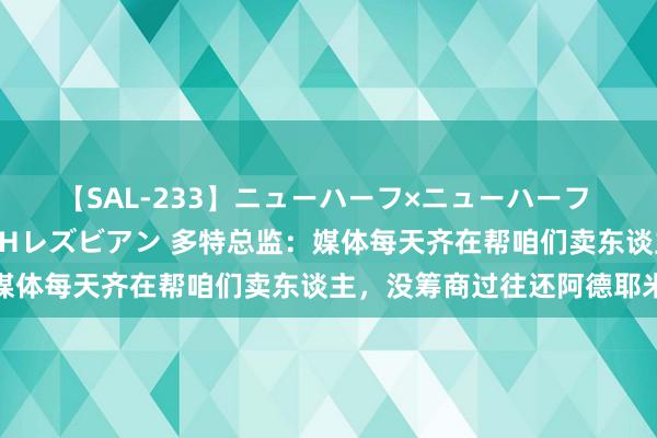 【SAL-233】ニューハーフ×ニューハーフ 竿有り同性愛まるごとNHレズビアン 多特总监：媒体每天齐在帮咱们卖东谈主，没筹商过往还阿德耶米