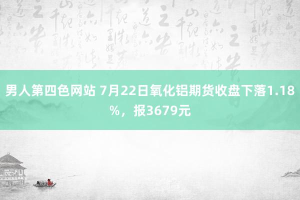 男人第四色网站 7月22日氧化铝期货收盘下落1.18%，报3679元