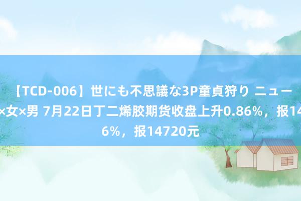 【TCD-006】世にも不思議な3P童貞狩り ニューハーフ×女×男 7月22日丁二烯胶期货收盘上升0.86%，报14720元