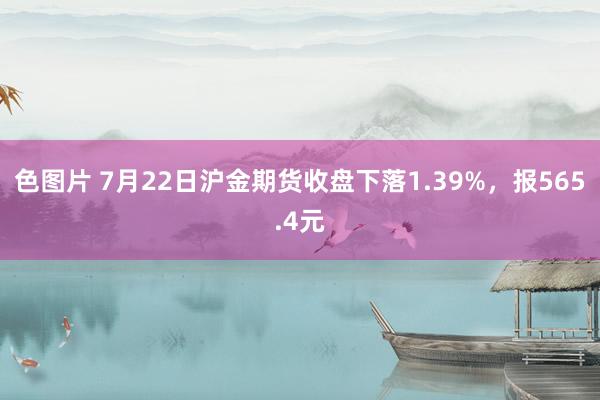 色图片 7月22日沪金期货收盘下落1.39%，报565.4元