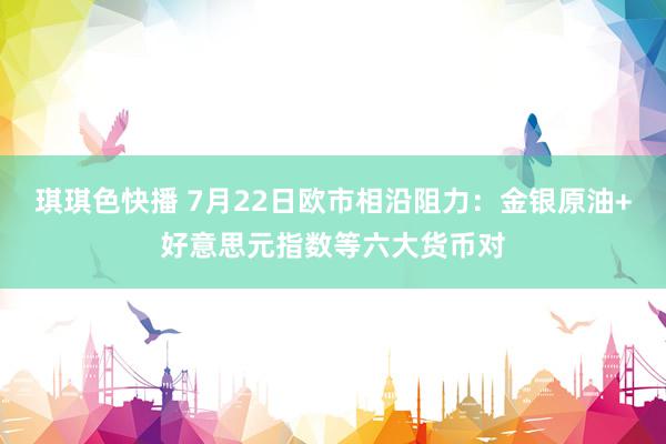 琪琪色快播 7月22日欧市相沿阻力：金银原油+好意思元指数等六大货币对