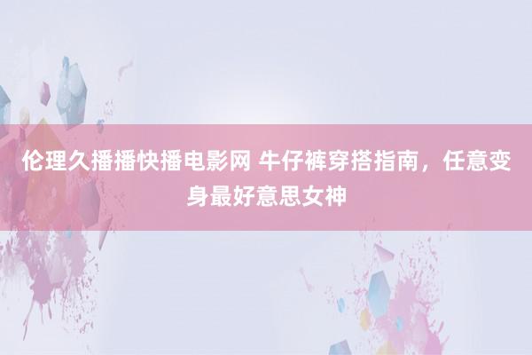 伦理久播播快播电影网 牛仔裤穿搭指南，任意变身最好意思女神