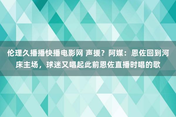 伦理久播播快播电影网 声援？阿媒：恩佐回到河床主场，球迷又唱起此前恩佐直播时唱的歌