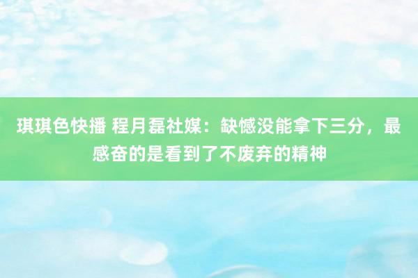 琪琪色快播 程月磊社媒：缺憾没能拿下三分，最感奋的是看到了不废弃的精神