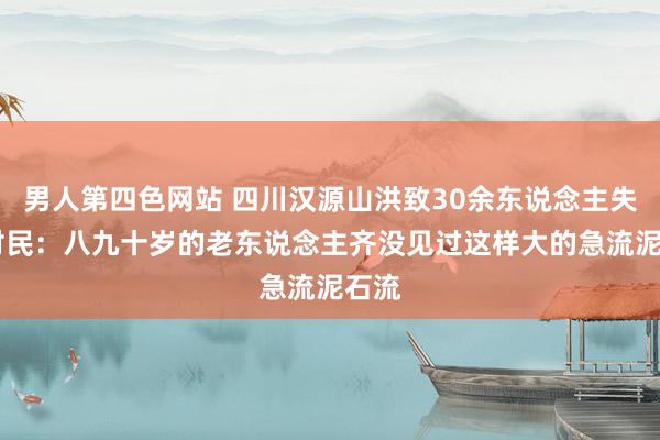 男人第四色网站 四川汉源山洪致30余东说念主失联 村民：八九十岁的老东说念主齐没见过这样大的急流泥石流