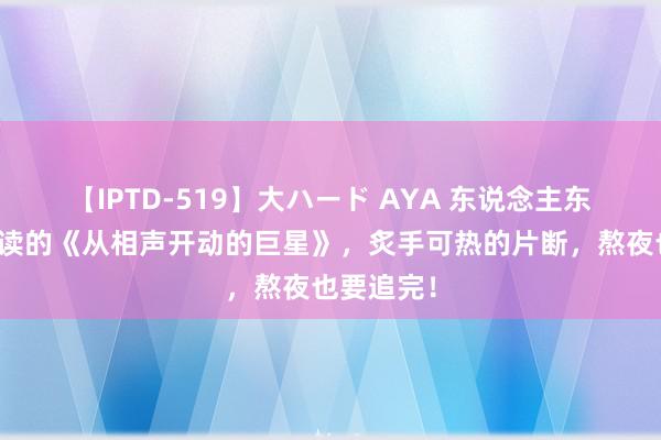 【IPTD-519】大ハード AYA 东说念主东说念主必读的《从相声开动的巨星》，炙手可热的片断，熬夜也要追完！