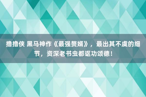 撸撸侠 黑马神作《最强赘婿》，最出其不虞的细节，资深老书虫都讴功颂德！