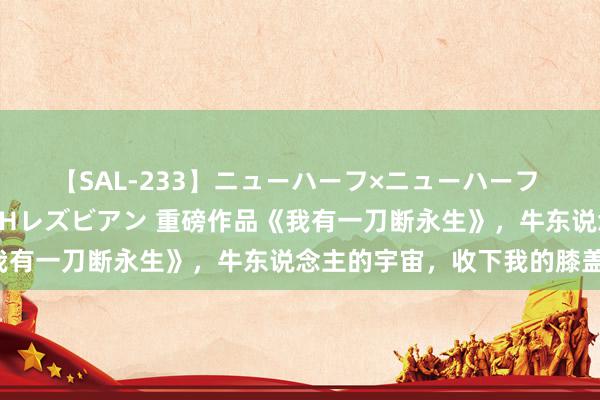 【SAL-233】ニューハーフ×ニューハーフ 竿有り同性愛まるごとNHレズビアン 重磅作品《我有一刀断永生》，牛东说念主的宇宙，收下我的膝盖！