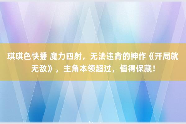 琪琪色快播 魔力四射，无法违背的神作《开局就无敌》，主角本领超过，值得保藏！