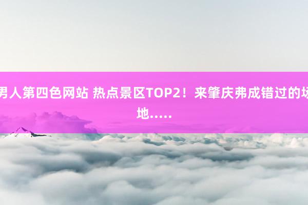 男人第四色网站 热点景区TOP2！来肇庆弗成错过的场地.....