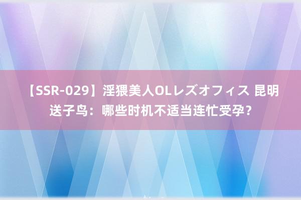 【SSR-029】淫猥美人OLレズオフィス 昆明送子鸟：哪些时机不适当连忙受孕？